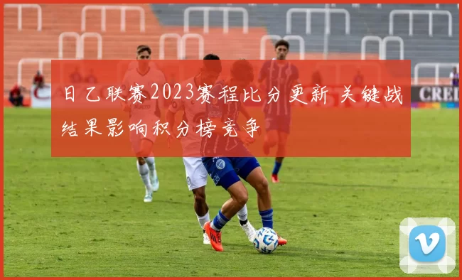 日乙联赛2023赛程比分更新 关键战结果影响积分榜竞争