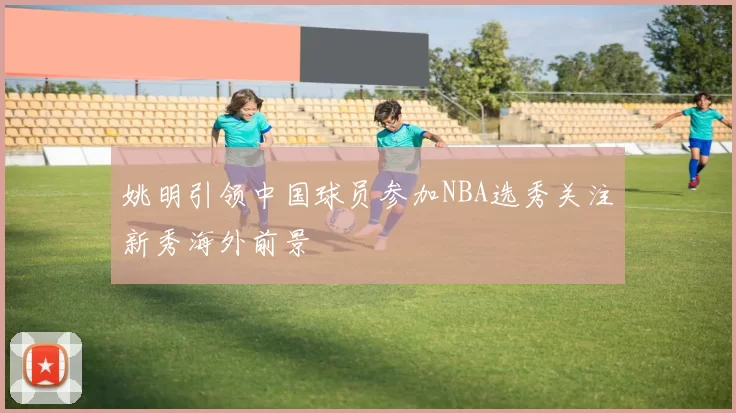 姚明引领中国球员参加NBA选秀关注新秀海外前景