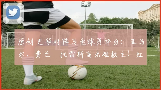原创 巴萨对阵马竞球员评分：亚马尔、费兰・托雷斯高光难救主！红蓝军团惊天逆转功亏一篑