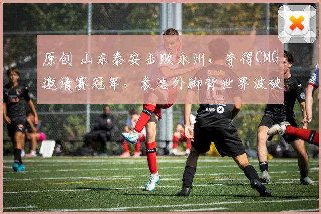 原创 山东泰安击败永州，夺得CMG邀请赛冠军，袁浩外脚背世界波破门