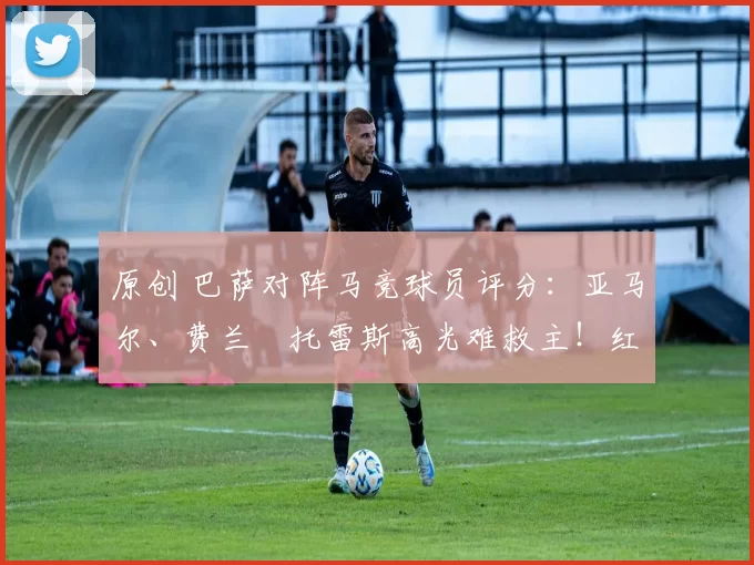 原创 巴萨对阵马竞球员评分：亚马尔、费兰・托雷斯高光难救主！红蓝军团惊天逆转功亏一篑