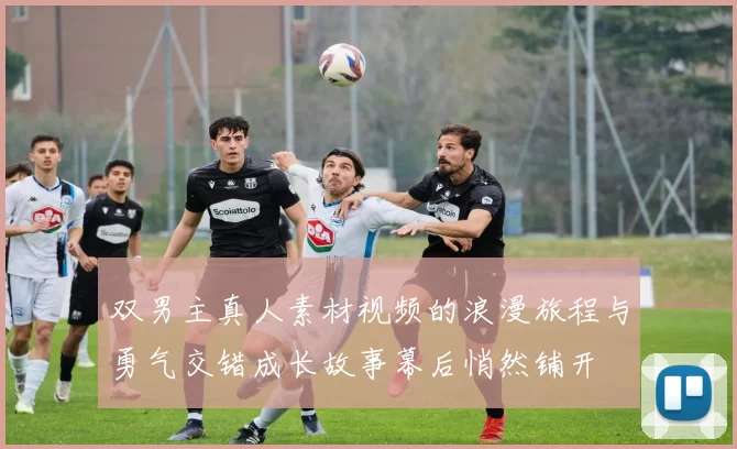 双男主真人素材视频的浪漫旅程与勇气交错成长故事幕后悄然铺开