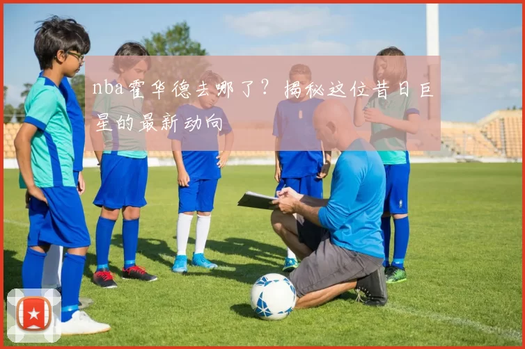 nba霍华德去哪了？揭秘这位昔日巨星的最新动向