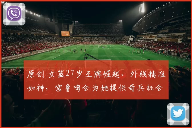 原创 女篮27岁王牌崛起,外线精准如神,宫鲁鸣会为她提供奇兵机会吗?