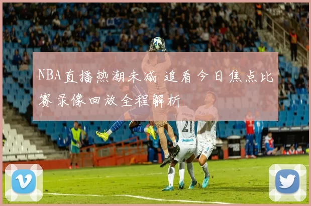 NBA直播热潮未减 追看今日焦点比赛录像回放全程解析
