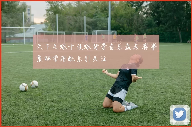 天下足球十佳球背景音乐盘点 赛事集锦常用配乐引关注