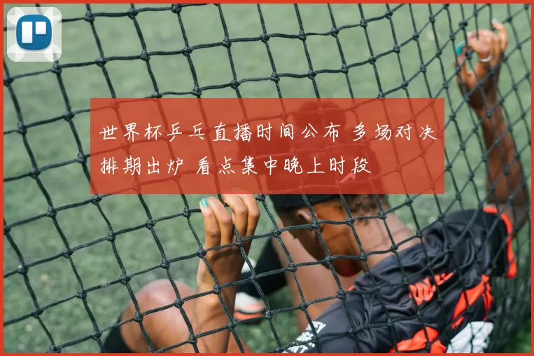 世界杯乒乓直播时间公布 多场对决排期出炉 看点集中晚上时段