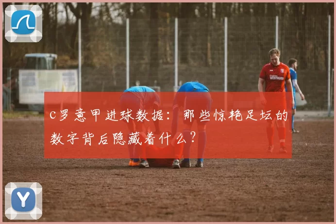 c罗意甲进球数据：那些惊艳足坛的数字背后隐藏着什么？