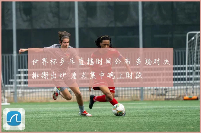 世界杯乒乓直播时间公布 多场对决排期出炉 看点集中晚上时段