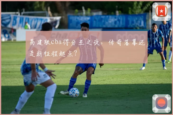 易建联cba得分王之夜，传奇落幕还是新征程起点？