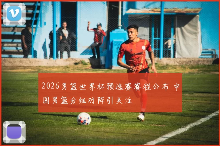 2026男篮世界杯预选赛赛程公布 中国男篮分组对阵引关注