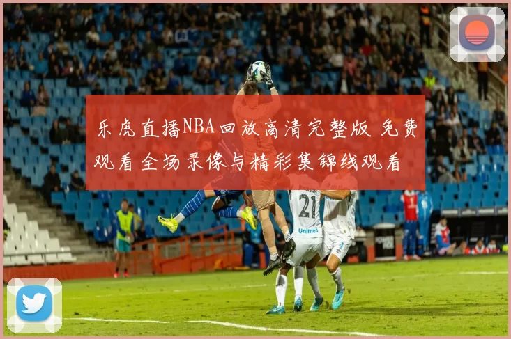 乐虎直播NBA回放高清完整版 免费观看全场录像与精彩集锦线观看