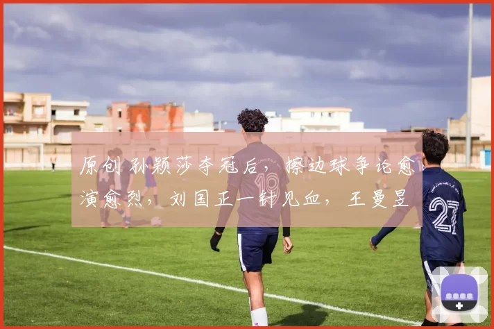 原创 孙颖莎夺冠后，擦边球争论愈演愈烈，刘国正一针见血，王曼昱不屈