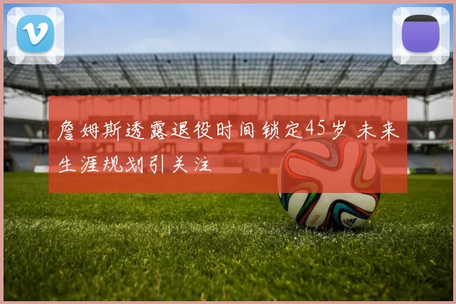詹姆斯透露退役时间锁定45岁 未来生涯规划引关注
