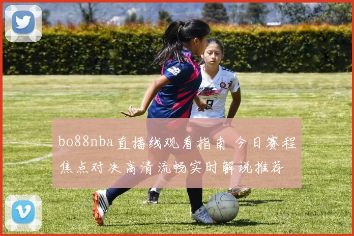 bo88nba直播线观看指南 今日赛程焦点对决高清流畅实时解说推荐