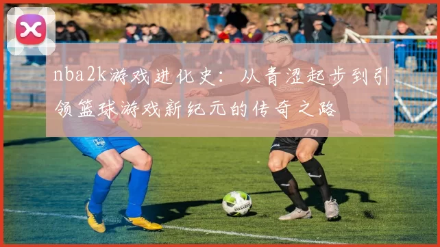 nba2k游戏进化史：从青涩起步到引领篮球游戏新纪元的传奇之路