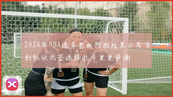 2024年NBA选秀首轮预测结果公布马刺队状元签选择扎卡里里萨谢