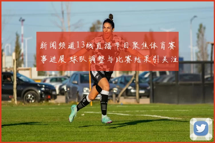 新闻频道13线直播节目聚焦体育赛事进展 球队调整与比赛结果引关注