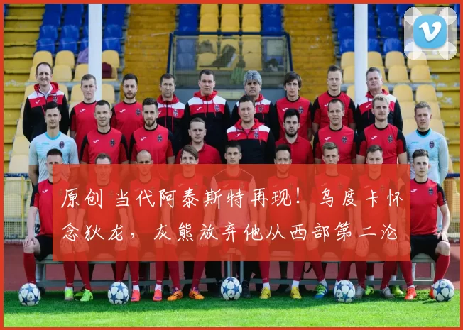 原创 当代阿泰斯特再现！乌度卡怀念狄龙，灰熊放弃他从西部第二沦为重建