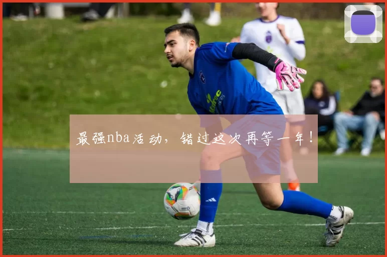 最强nba活动，错过这次再等一年！