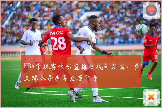 NBA常规赛咪咕直播收视创新高,多支球队争夺季后赛门票