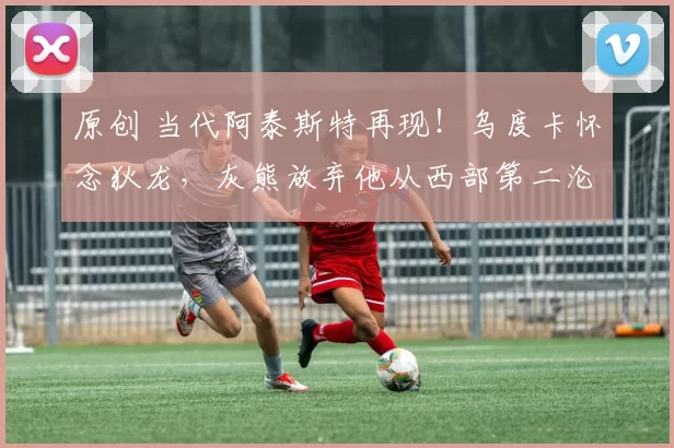 原创 当代阿泰斯特再现！乌度卡怀念狄龙，灰熊放弃他从西部第二沦为重建