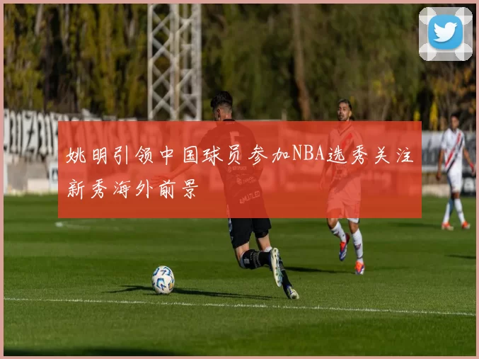 姚明引领中国球员参加NBA选秀关注新秀海外前景