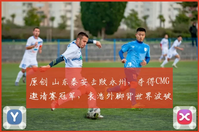 原创 山东泰安击败永州，夺得CMG邀请赛冠军，袁浩外脚背世界波破门