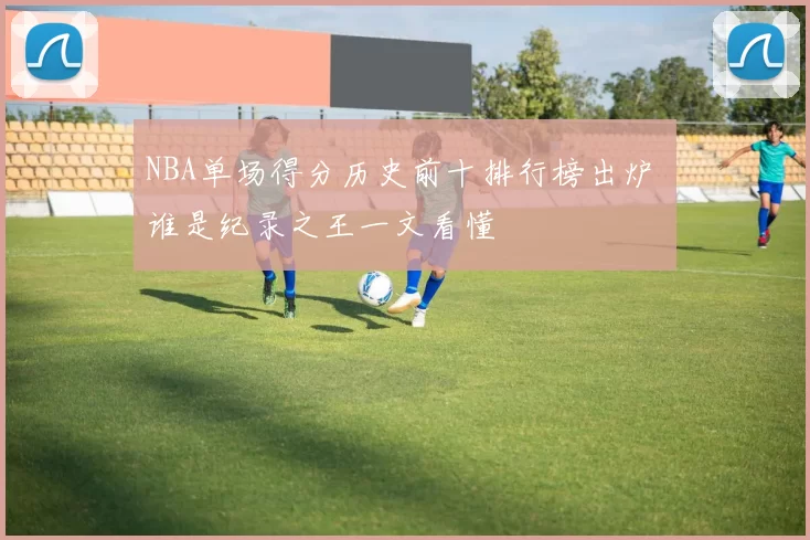 NBA单场得分历史前十排行榜出炉 谁是纪录之王一文看懂