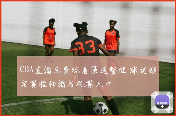 CBA直播免费观看渠道整理 球迷锁定赛程转播与观赛入口