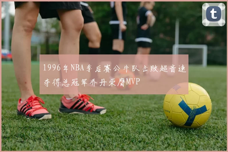 1996年NBA季后赛公牛队击败超音速夺得总冠军乔丹荣膺MVP