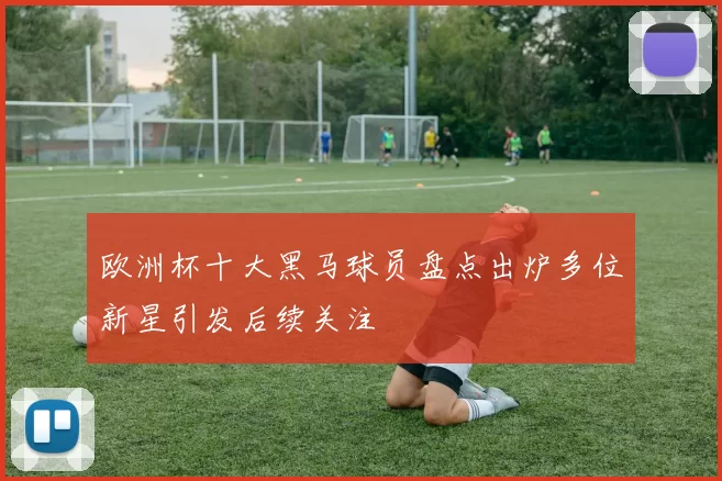 欧洲杯十大黑马球员盘点出炉多位新星引发后续关注
