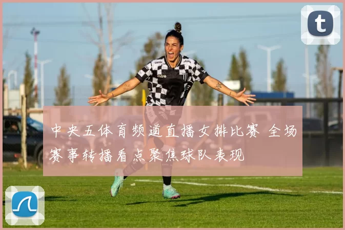 中央五体育频道直播女排比赛 全场赛事转播看点聚焦球队表现