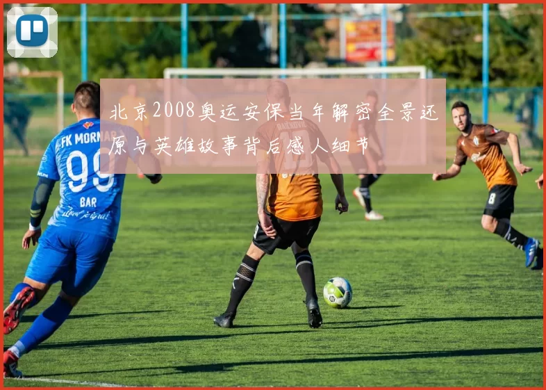 北京2008奥运安保当年解密全景还原与英雄故事背后感人细节