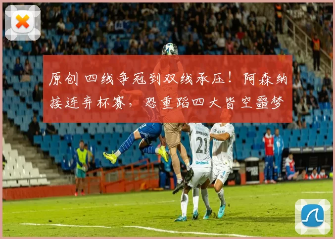 原创 四线争冠到双线承压！阿森纳接连弃杯赛，恐重蹈四大皆空噩梦