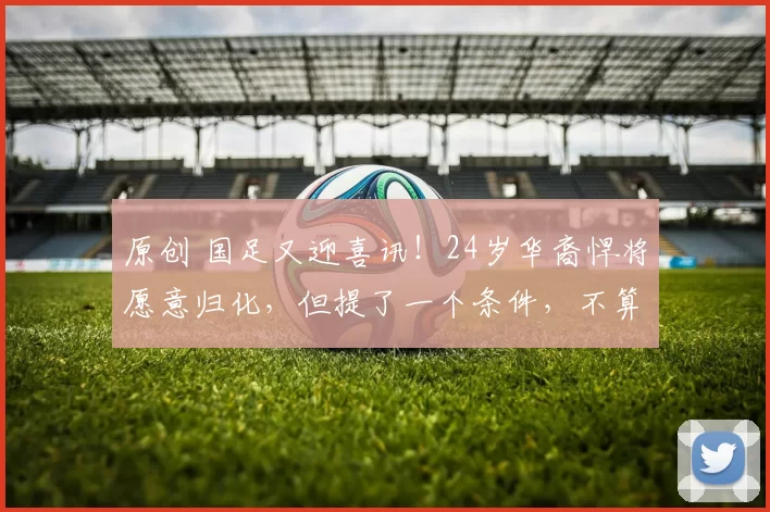 原创 国足又迎喜讯！24岁华裔悍将愿意归化，但提了一个条件，不算过分