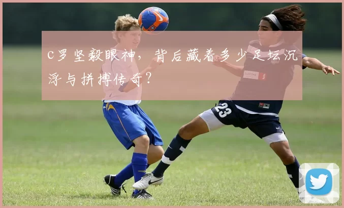 c罗坚毅眼神，背后藏着多少足坛沉浮与拼搏传奇？