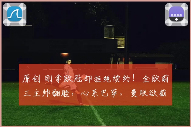 原创 刚拿欧冠却拒绝续约！全欧前三主帅翻脸，心系巴萨，曼联欲截胡