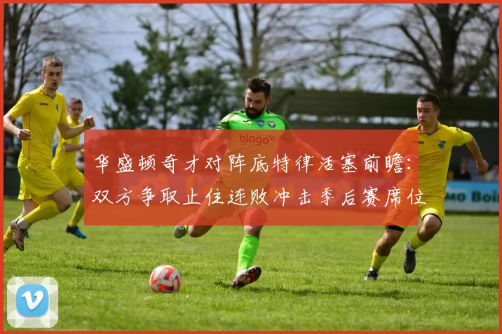 华盛顿奇才对阵底特律活塞前瞻：双方争取止住连败冲击季后赛席位