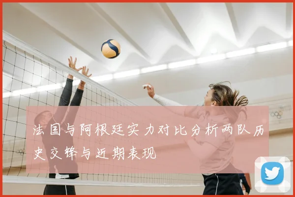 法国与阿根廷实力对比分析两队历史交锋与近期表现