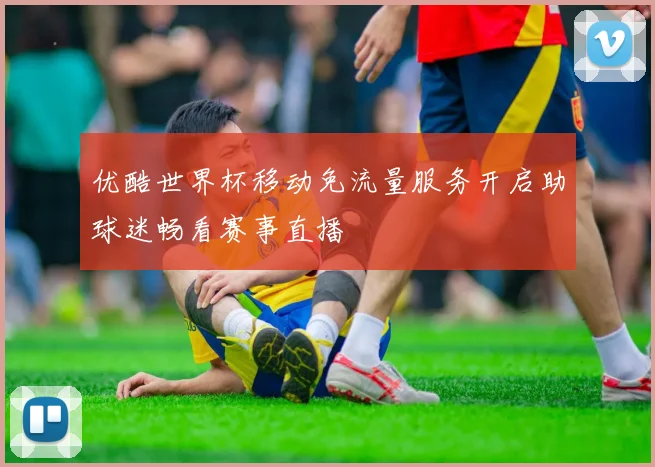 优酷世界杯移动免流量服务开启助球迷畅看赛事直播