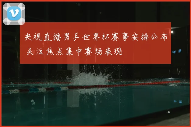 央视直播男乒世界杯赛事安排公布 关注焦点集中赛场表现