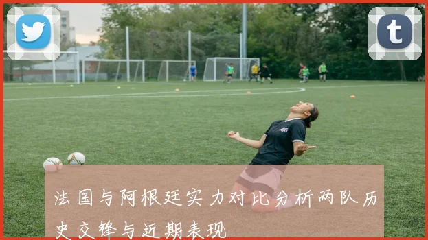 法国与阿根廷实力对比分析两队历史交锋与近期表现