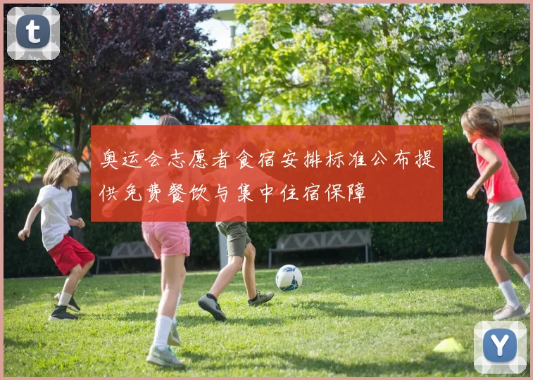 奥运会志愿者食宿安排标准公布提供免费餐饮与集中住宿保障