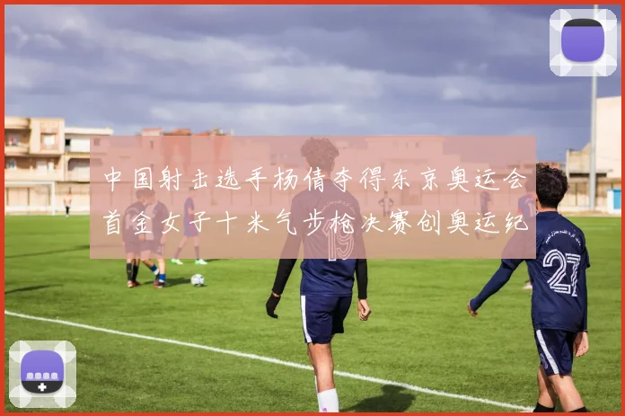 中国射击选手杨倩夺得东京奥运会首金女子十米气步枪决赛创奥运纪录