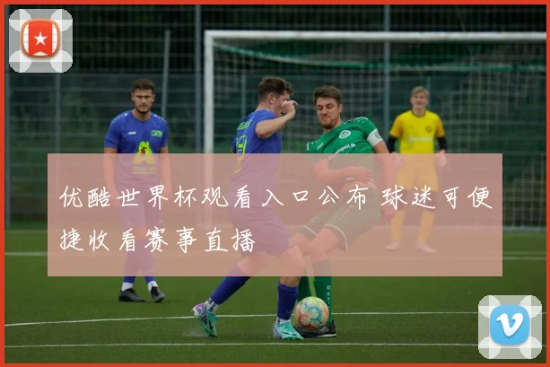 优酷世界杯观看入口公布 球迷可便捷收看赛事直播